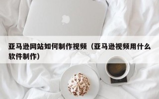 荆门亚马逊网站如何制作视频（亚马逊视频用什么软件制作）